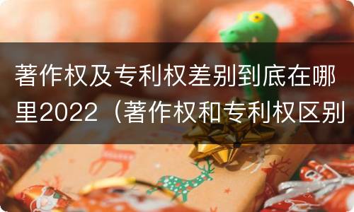 著作权及专利权差别到底在哪里2022（著作权和专利权区别）