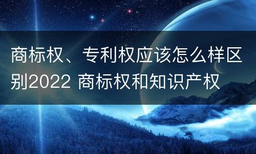 商标权、专利权应该怎么样区别2022 商标权和知识产权