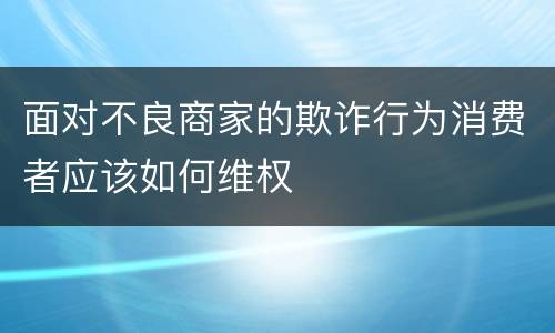 面对不良商家的欺诈行为消费者应该如何维权