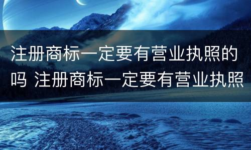 注册商标一定要有营业执照的吗 注册商标一定要有营业执照的吗