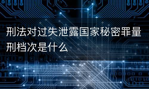 刑法对过失泄露国家秘密罪量刑档次是什么
