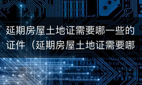 延期房屋土地证需要哪一些的证件（延期房屋土地证需要哪一些的证件和材料）