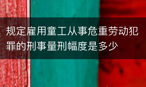 规定雇用童工从事危重劳动犯罪的刑事量刑幅度是多少