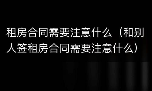 租房合同需要注意什么（和别人签租房合同需要注意什么）