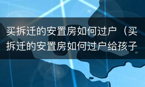 买拆迁的安置房如何过户（买拆迁的安置房如何过户给孩子）