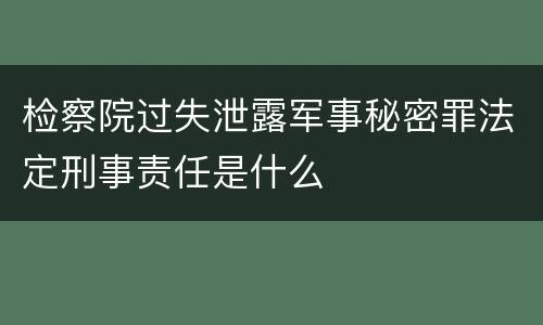 检察院过失泄露军事秘密罪法定刑事责任是什么