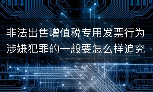 非法出售增值税专用发票行为涉嫌犯罪的一般要怎么样追究法律责任