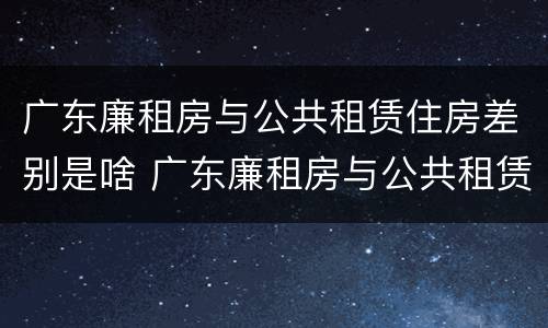 广东廉租房与公共租赁住房差别是啥 广东廉租房与公共租赁住房差别是啥呀