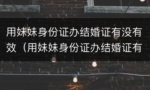 用妹妹身份证办结婚证有没有效（用妹妹身份证办结婚证有没有效）