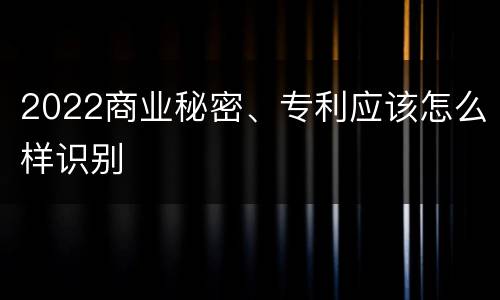 2022商业秘密、专利应该怎么样识别