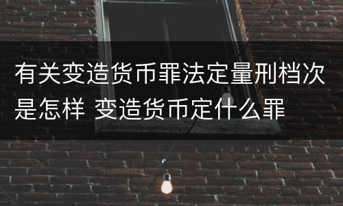 有关变造货币罪法定量刑档次是怎样 变造货币定什么罪