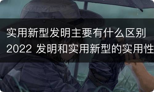 实用新型发明主要有什么区别2022 发明和实用新型的实用性