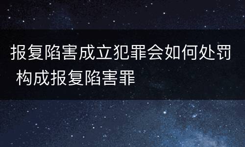 报复陷害成立犯罪会如何处罚 构成报复陷害罪