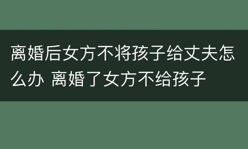 离婚后女方不将孩子给丈夫怎么办 离婚了女方不给孩子