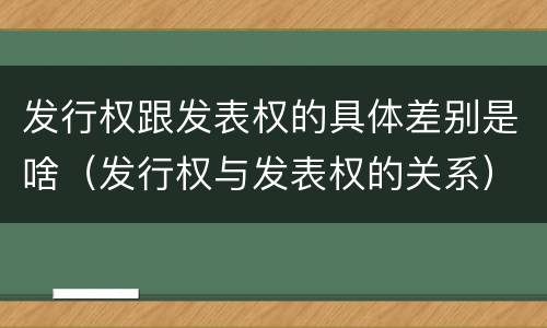 发行权跟发表权的具体差别是啥（发行权与发表权的关系）