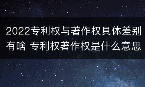 2022专利权与著作权具体差别有啥 专利权著作权是什么意思