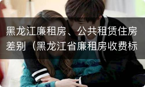 黑龙江廉租房、公共租赁住房差别（黑龙江省廉租房收费标准是多少）