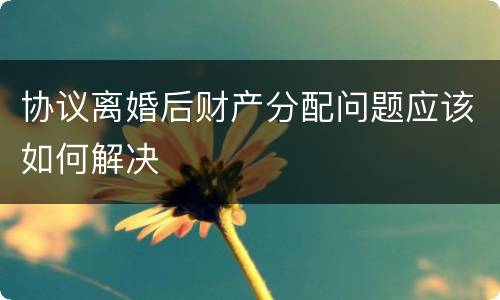 协议离婚后财产分配问题应该如何解决
