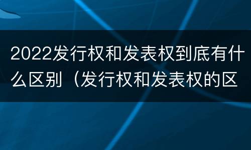 2022发行权和发表权到底有什么区别（发行权和发表权的区别）