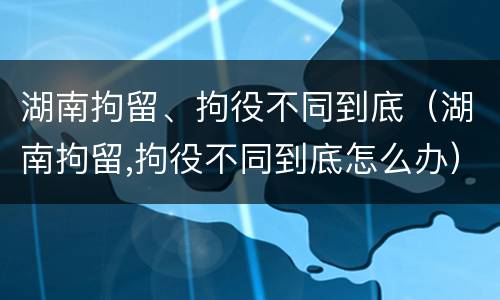 湖南拘留、拘役不同到底（湖南拘留,拘役不同到底怎么办）