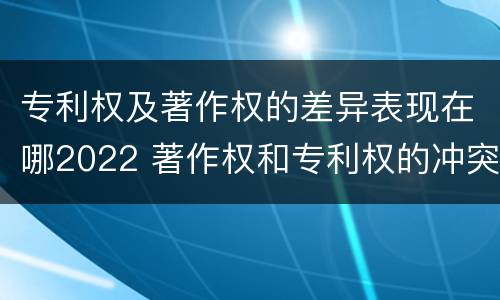 专利权及著作权的差异表现在哪2022 著作权和专利权的冲突