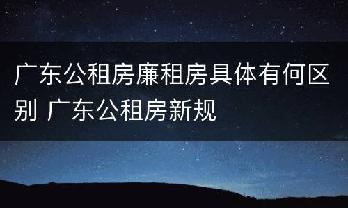 广东公租房廉租房具体有何区别 广东公租房新规