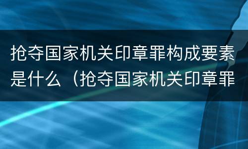 抢夺国家机关印章罪构成要素是什么（抢夺国家机关印章罪构成要素是什么）