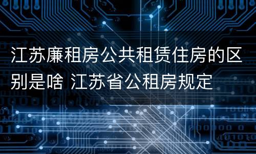 江苏廉租房公共租赁住房的区别是啥 江苏省公租房规定