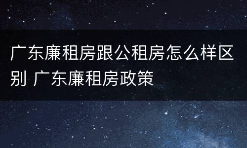 广东廉租房跟公租房怎么样区别 广东廉租房政策