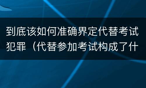 到底该如何准确界定代替考试犯罪（代替参加考试构成了什么犯罪）