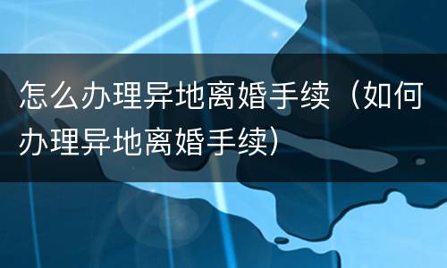 怎么办理异地离婚手续（如何办理异地离婚手续）