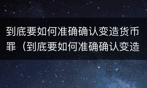 到底要如何准确确认变造货币罪（到底要如何准确确认变造货币罪呢）