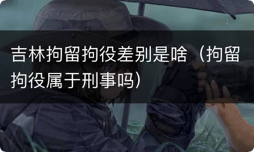 吉林拘留拘役差别是啥（拘留拘役属于刑事吗）