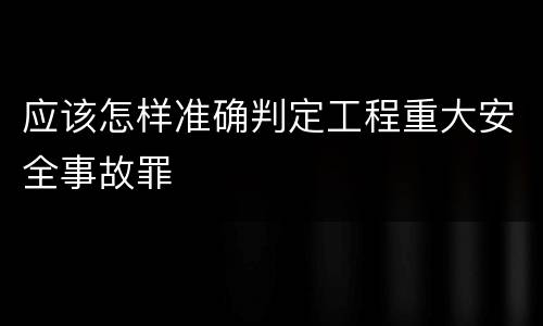 应该怎样准确判定工程重大安全事故罪