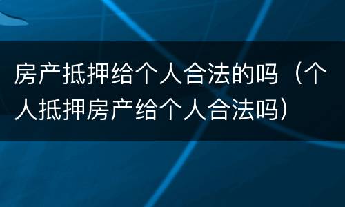 房产抵押给个人合法的吗（个人抵押房产给个人合法吗）