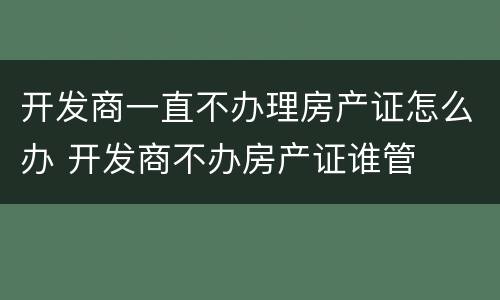 开发商一直不办理房产证怎么办 开发商不办房产证谁管