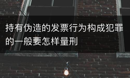 持有伪造的发票行为构成犯罪的一般要怎样量刑