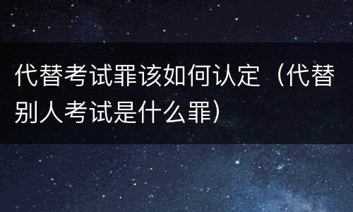 代替考试罪该如何认定（代替别人考试是什么罪）