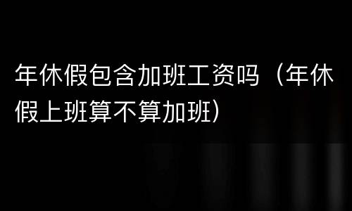 年休假包含加班工资吗（年休假上班算不算加班）