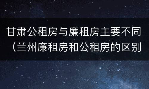 甘肃公租房与廉租房主要不同（兰州廉租房和公租房的区别）