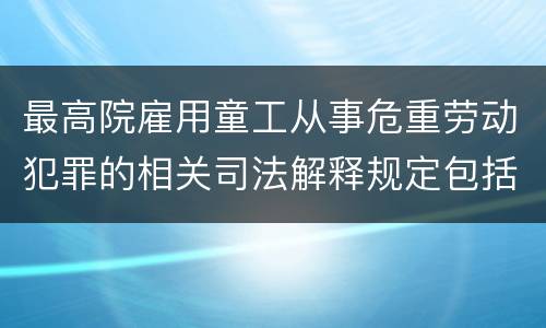 最高院雇用童工从事危重劳动犯罪的相关司法解释规定包括哪些内容