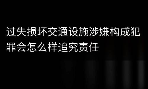 过失损坏交通设施涉嫌构成犯罪会怎么样追究责任