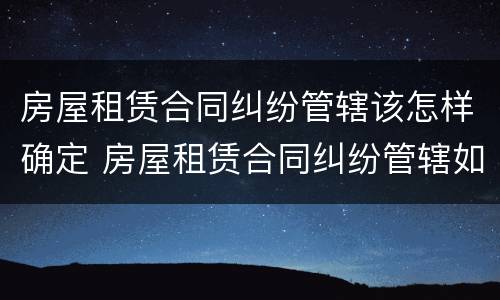 房屋租赁合同纠纷管辖该怎样确定 房屋租赁合同纠纷管辖如何确定