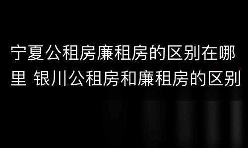 宁夏公租房廉租房的区别在哪里 银川公租房和廉租房的区别
