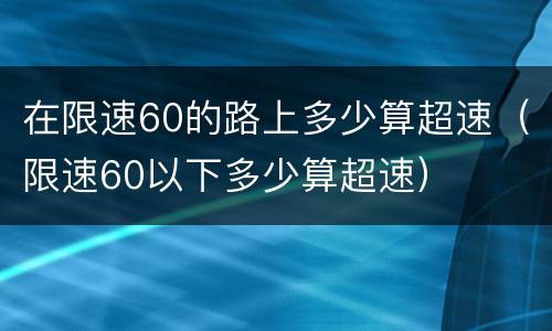 在限速60的路上多少算超速（限速60以下多少算超速）