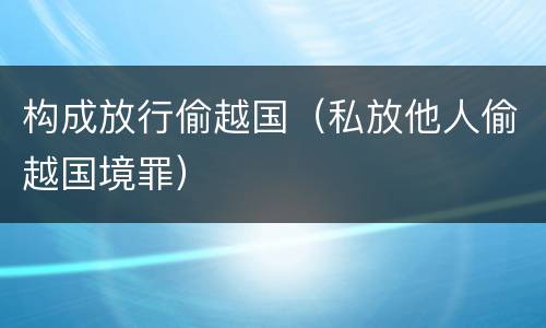 构成放行偷越国（私放他人偷越国境罪）