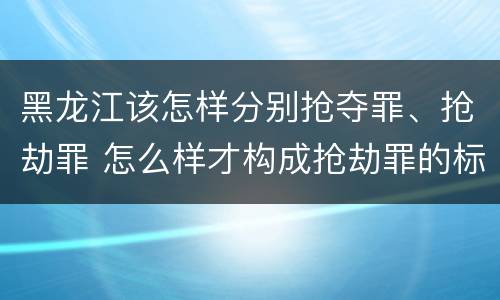 黑龙江该怎样分别抢夺罪、抢劫罪 怎么样才构成抢劫罪的标准