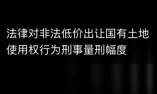 法律对非法低价出让国有土地使用权行为刑事量刑幅度