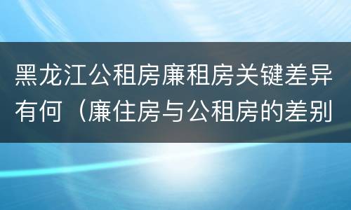 黑龙江公租房廉租房关键差异有何（廉住房与公租房的差别）