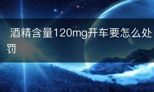  酒精含量120mg开车要怎么处罚